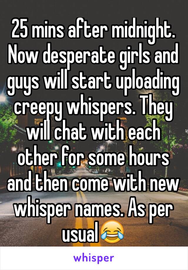 25 mins after midnight. Now desperate girls and guys will start uploading creepy whispers. They will chat with each other for some hours and then come with new whisper names. As per usual😂