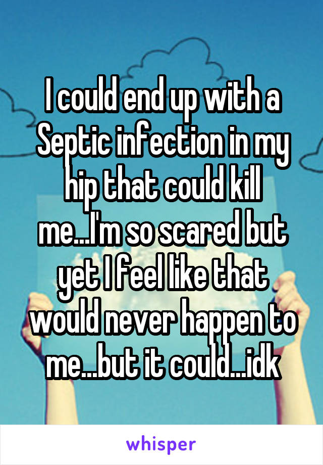 I could end up with a Septic infection in my hip that could kill me...I'm so scared but yet I feel like that would never happen to me...but it could...idk