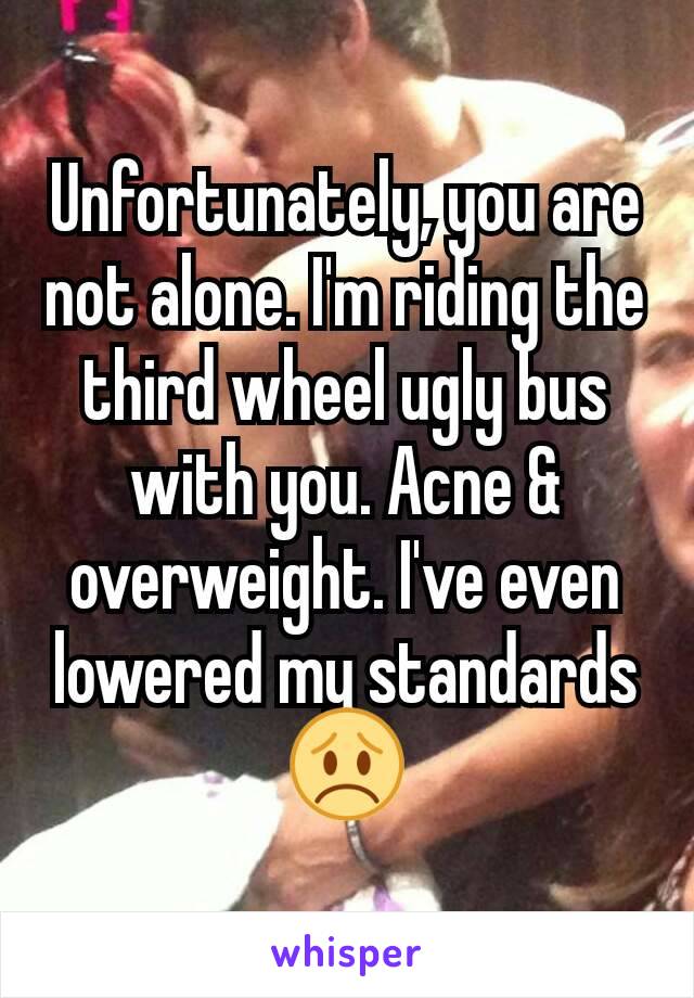 Unfortunately, you are not alone. I'm riding the third wheel ugly bus with you. Acne & overweight. I've even lowered my standards😞