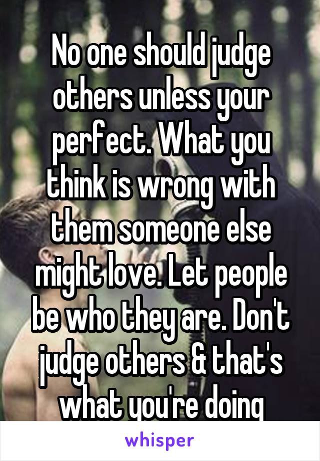 No one should judge others unless your perfect. What you think is wrong with them someone else might love. Let people be who they are. Don't judge others & that's what you're doing