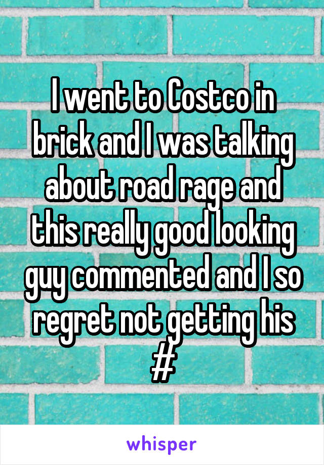 I went to Costco in brick and I was talking about road rage and this really good looking guy commented and I so regret not getting his #