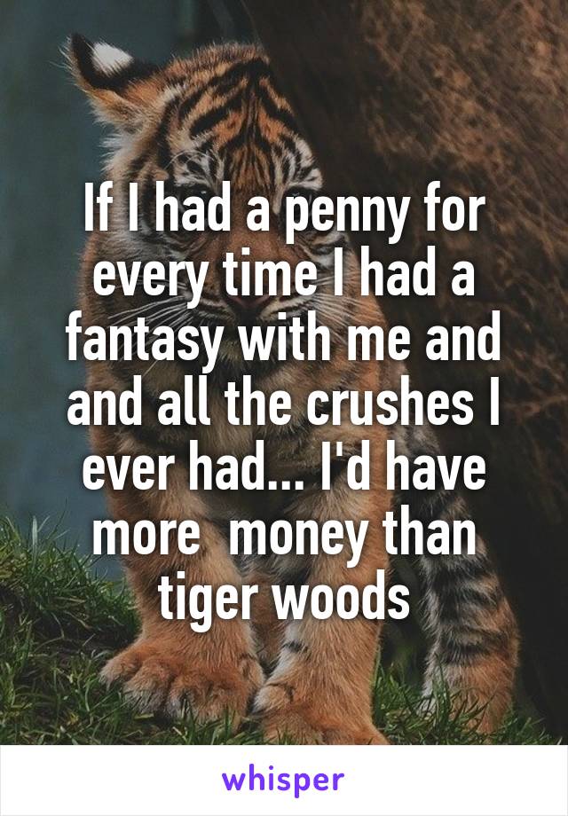 If I had a penny for every time I had a fantasy with me and and all the crushes I ever had... I'd have more  money than tiger woods