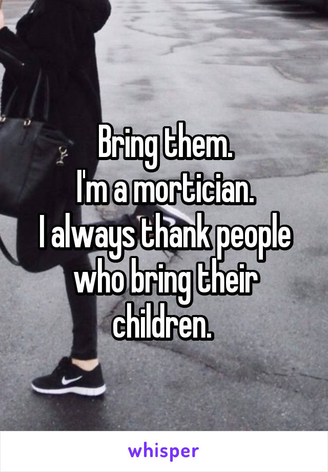 Bring them.
I'm a mortician.
I always thank people who bring their children. 