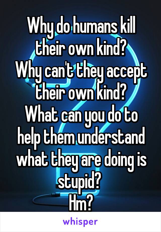 Why do humans kill their own kind?
Why can't they accept their own kind?
What can you do to help them understand what they are doing is stupid? 
Hm?