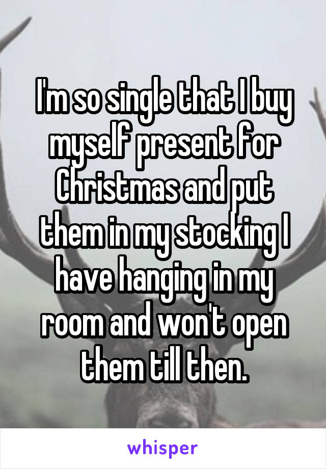 I'm so single that I buy myself present for Christmas and put them in my stocking I have hanging in my room and won't open them till then.