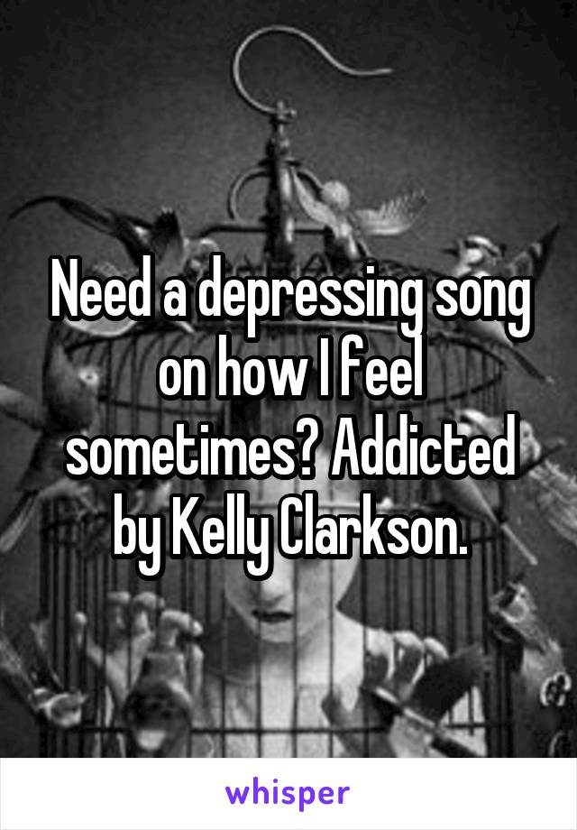 Need a depressing song on how I feel sometimes? Addicted by Kelly Clarkson.