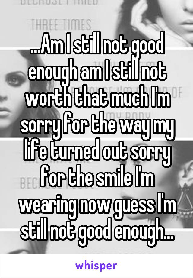 ...Am I still not good enough am I still not worth that much I'm sorry for the way my life turned out sorry for the smile I'm wearing now guess I'm still not good enough...