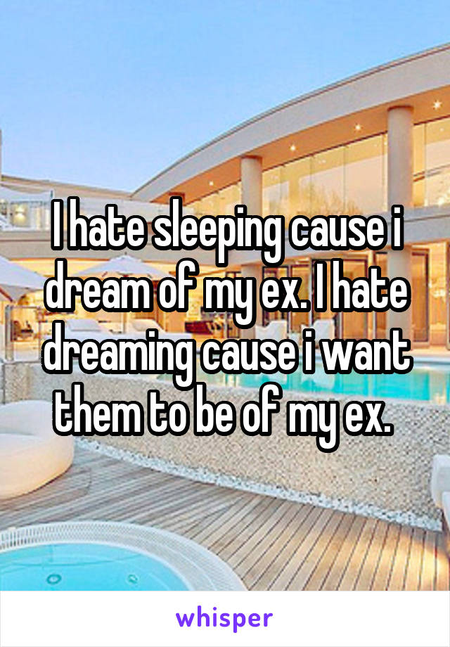 I hate sleeping cause i dream of my ex. I hate dreaming cause i want them to be of my ex. 
