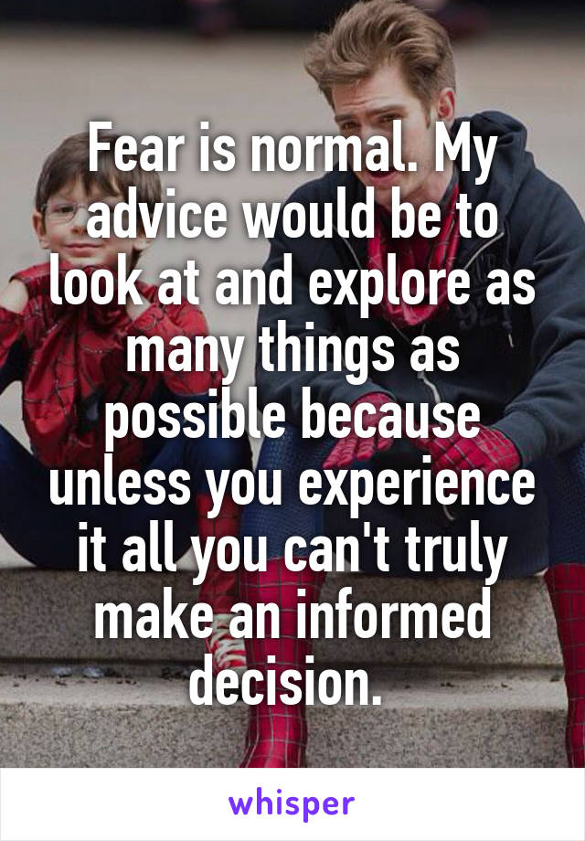 Fear is normal. My advice would be to look at and explore as many things as possible because unless you experience it all you can't truly make an informed decision. 
