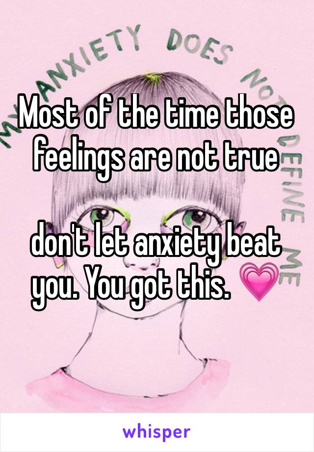 Most of the time those feelings are not true 

don't let anxiety beat you. You got this. 💗