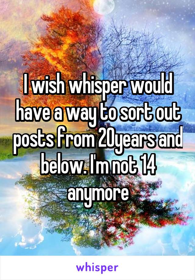 I wish whisper would have a way to sort out posts from 20years and below. I'm not 14 anymore