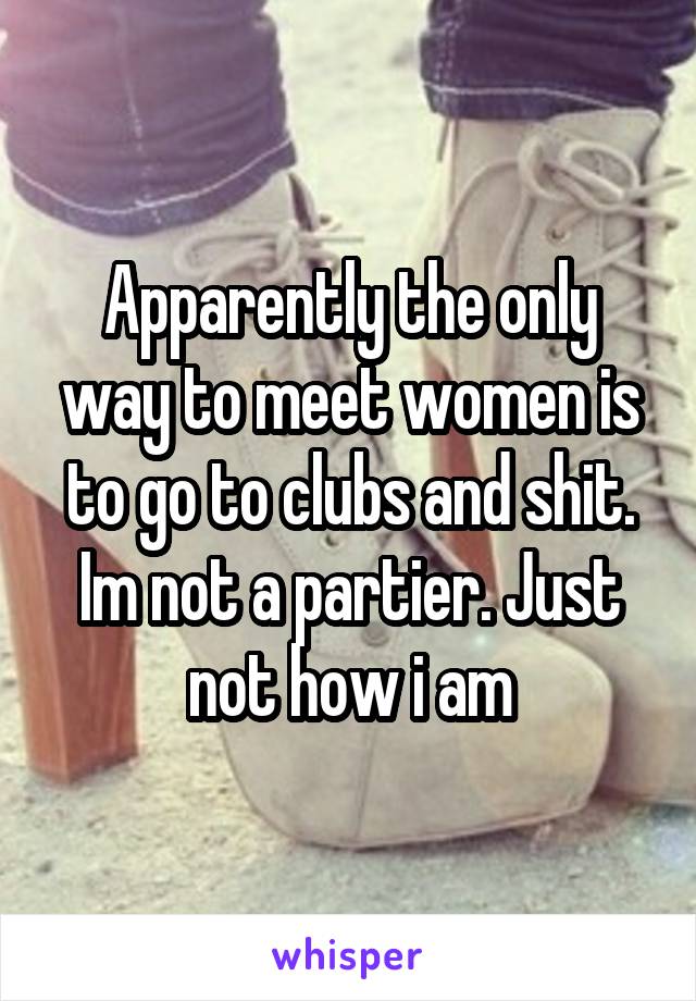 Apparently the only way to meet women is to go to clubs and shit. Im not a partier. Just not how i am