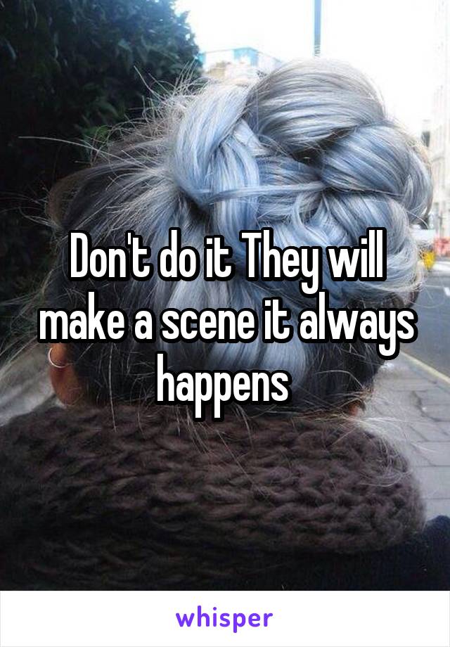 Don't do it They will make a scene it always happens 