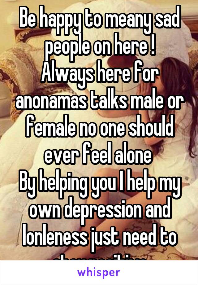 Be happy to meany sad people on here !
Always here for anonamas talks male or female no one should ever feel alone 
By helping you I help my own depression and lonleness just need to stay positive