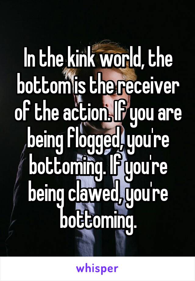 In the kink world, the bottom is the receiver of the action. If you are being flogged, you're bottoming. If you're being clawed, you're bottoming.