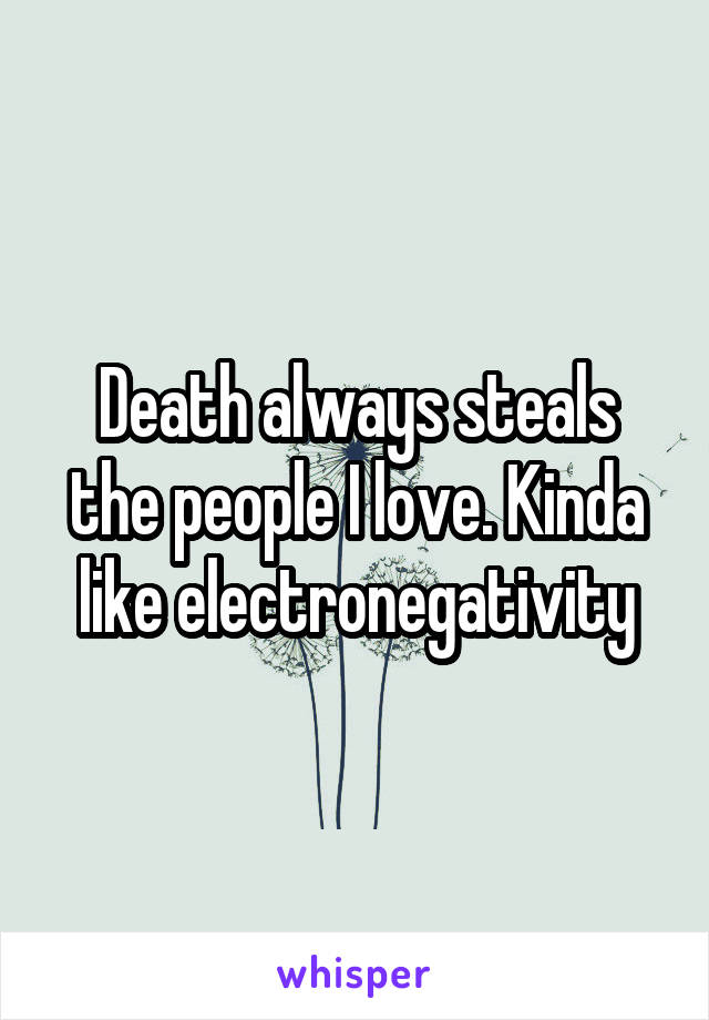 Death always steals the people I love. Kinda like electronegativity