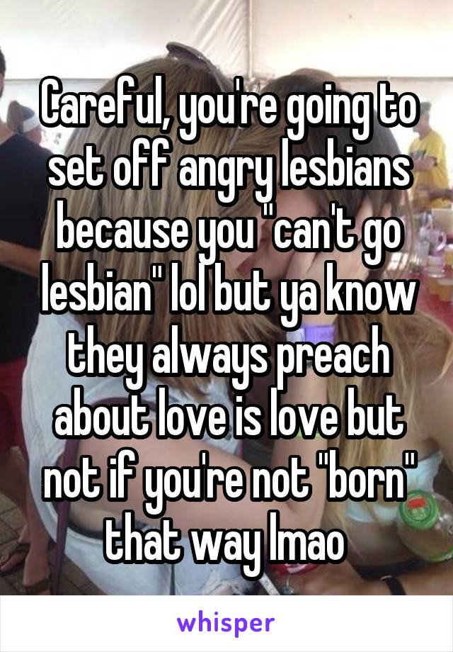 Careful, you're going to set off angry lesbians because you "can't go lesbian" lol but ya know they always preach about love is love but not if you're not "born" that way lmao 