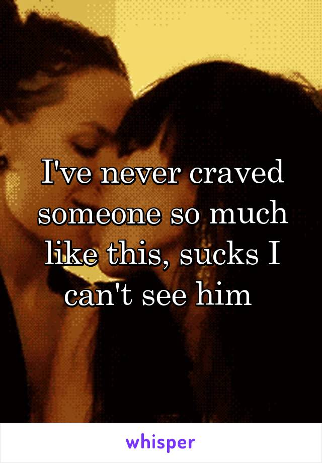 I've never craved someone so much like this, sucks I can't see him 