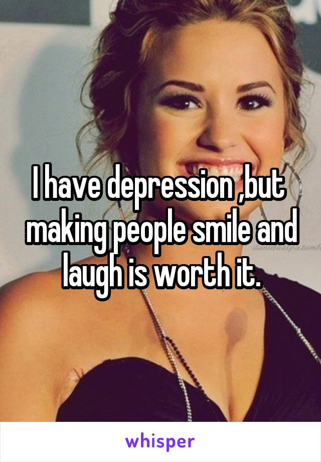 I have depression ,but  making people smile and laugh is worth it.