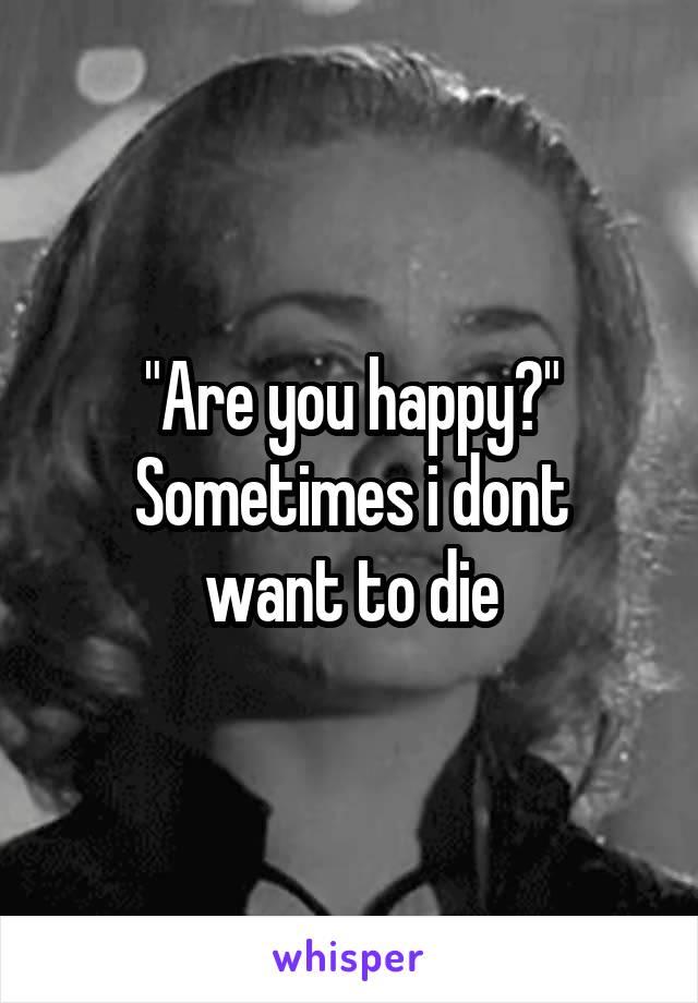 "Are you happy?"
Sometimes i dont want to die