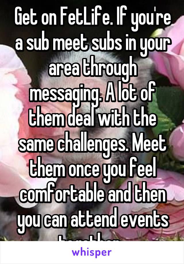 Get on FetLife. If you're a sub meet subs in your area through messaging. A lot of them deal with the same challenges. Meet them once you feel comfortable and then you can attend events together. 