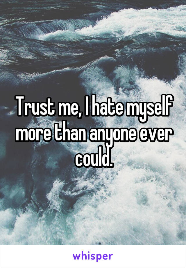 Trust me, I hate myself more than anyone ever could.