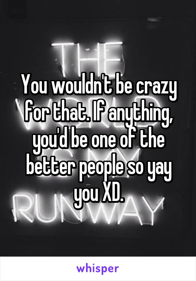 You wouldn't be crazy for that. If anything, you'd be one of the better people so yay you XD.