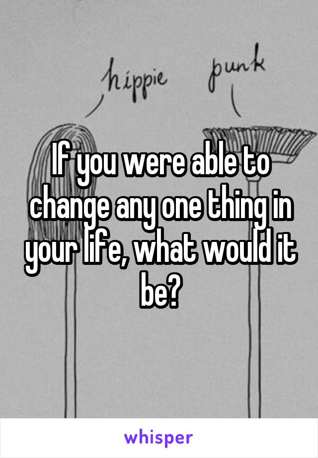If you were able to change any one thing in your life, what would it be?