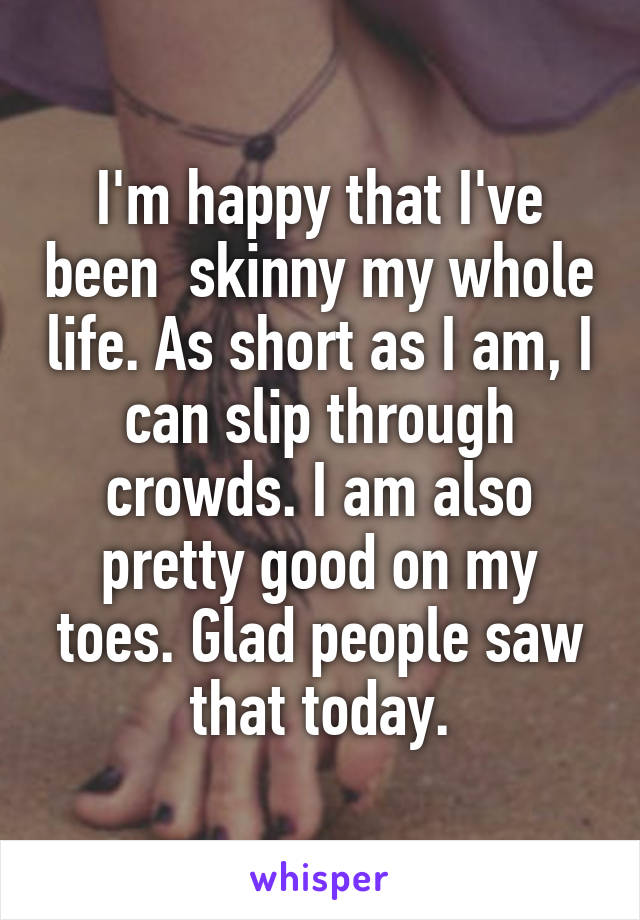 I'm happy that I've been  skinny my whole life. As short as I am, I can slip through crowds. I am also pretty good on my toes. Glad people saw that today.