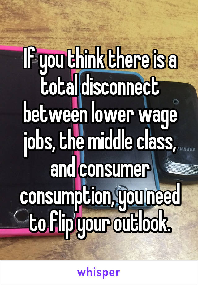 If you think there is a total disconnect between lower wage jobs, the middle class, and consumer consumption, you need to flip your outlook.