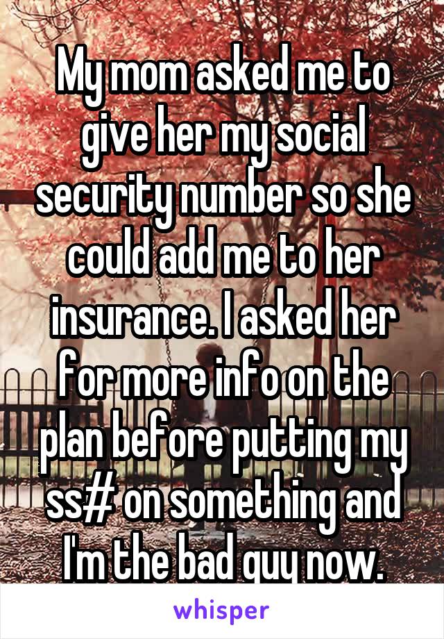 My mom asked me to give her my social security number so she could add me to her insurance. I asked her for more info on the plan before putting my ss# on something and I'm the bad guy now.