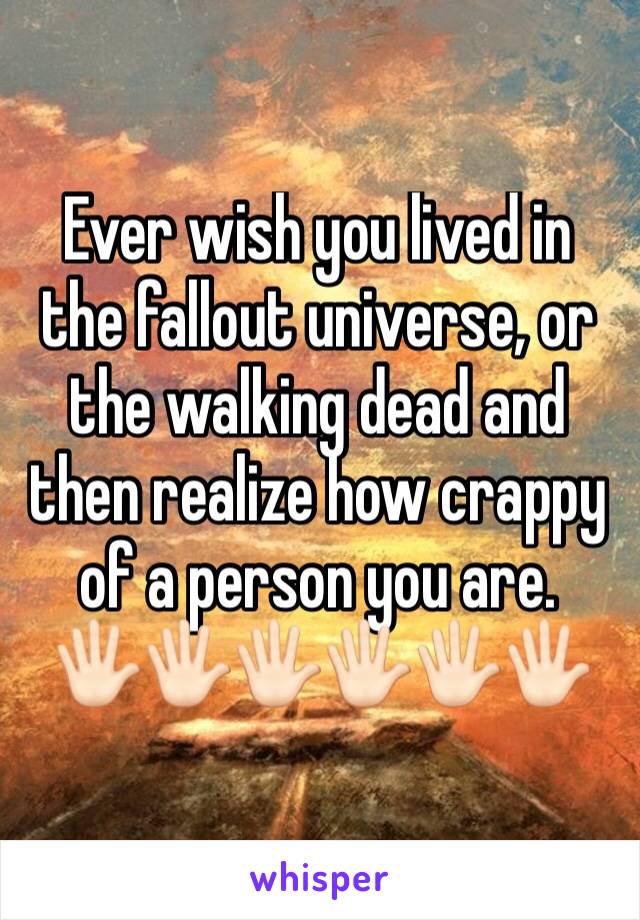Ever wish you lived in the fallout universe, or the walking dead and then realize how crappy of a person you are. 
🖐🏻🖐🏻🖐🏻🖐🏻🖐🏻🖐🏻