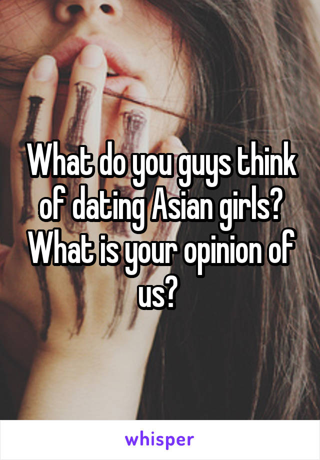 What do you guys think of dating Asian girls? What is your opinion of us? 