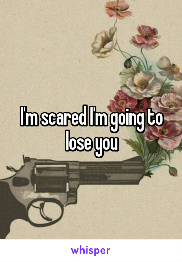 I'm scared I'm going to lose you