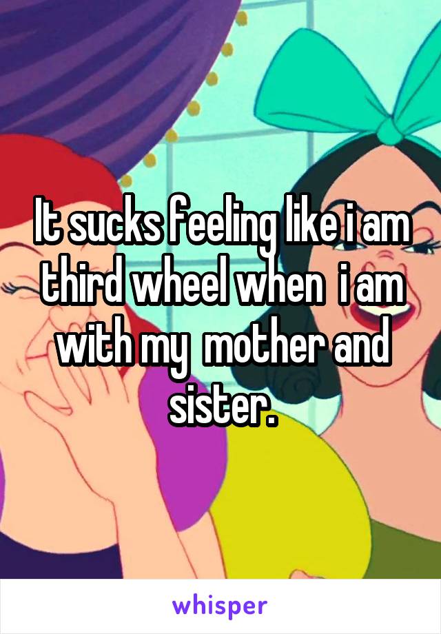 It sucks feeling like i am third wheel when  i am with my  mother and sister.