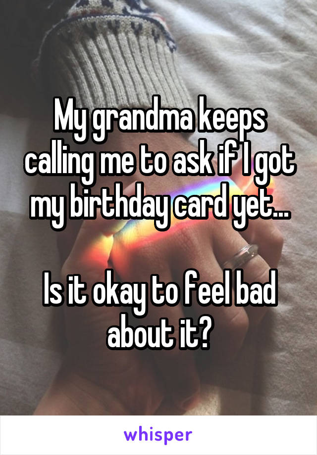 My grandma keeps calling me to ask if I got my birthday card yet...

Is it okay to feel bad about it?