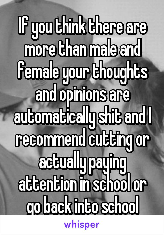 If you think there are more than male and female your thoughts and opinions are automatically shit and I recommend cutting or actually paying attention in school or go back into school