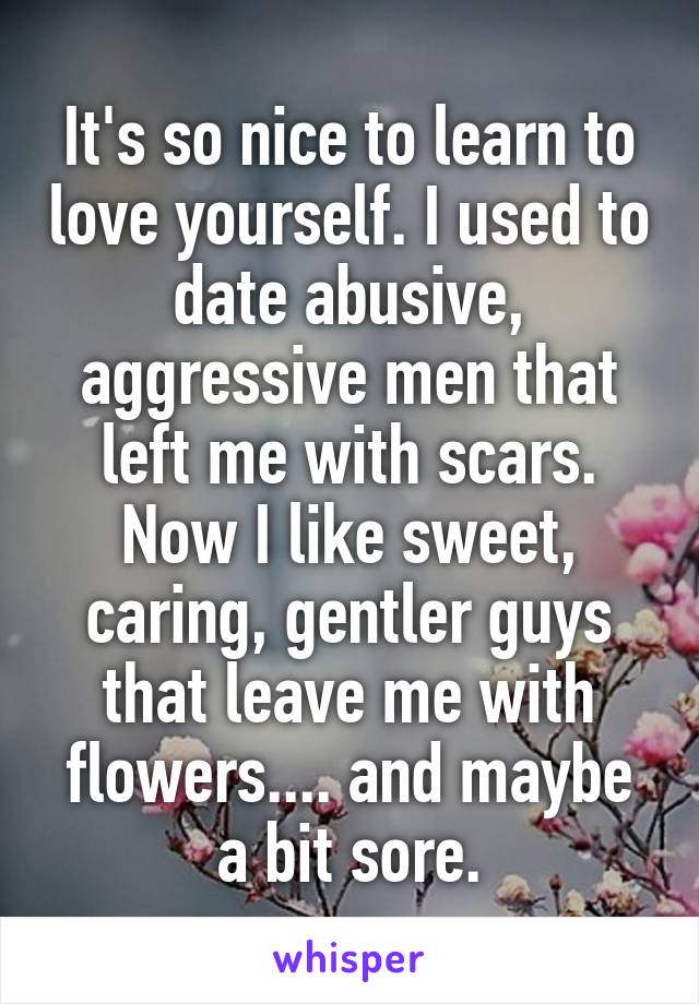 It's so nice to learn to love yourself. I used to date abusive, aggressive men that left me with scars.
Now I like sweet, caring, gentler guys that leave me with flowers.... and maybe a bit sore.