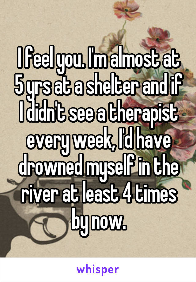 I feel you. I'm almost at 5 yrs at a shelter and if I didn't see a therapist every week, I'd have drowned myself in the river at least 4 times by now.