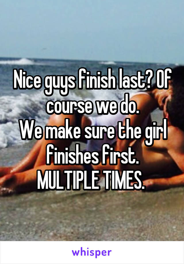 Nice guys finish last? Of course we do.
We make sure the girl finishes first.
MULTIPLE TIMES. 
