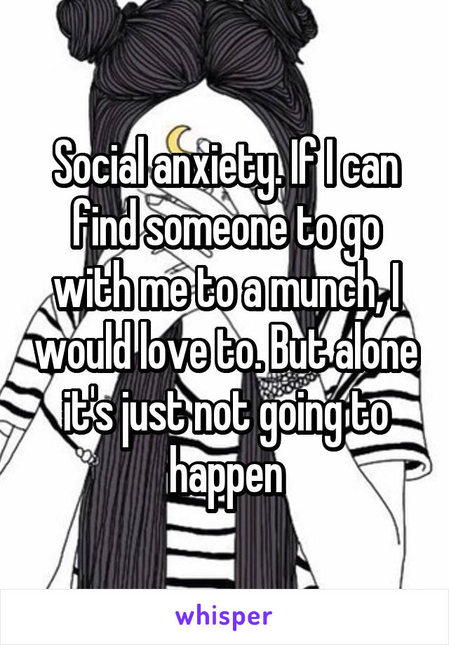 Social anxiety. If I can find someone to go with me to a munch, I would love to. But alone it's just not going to happen
