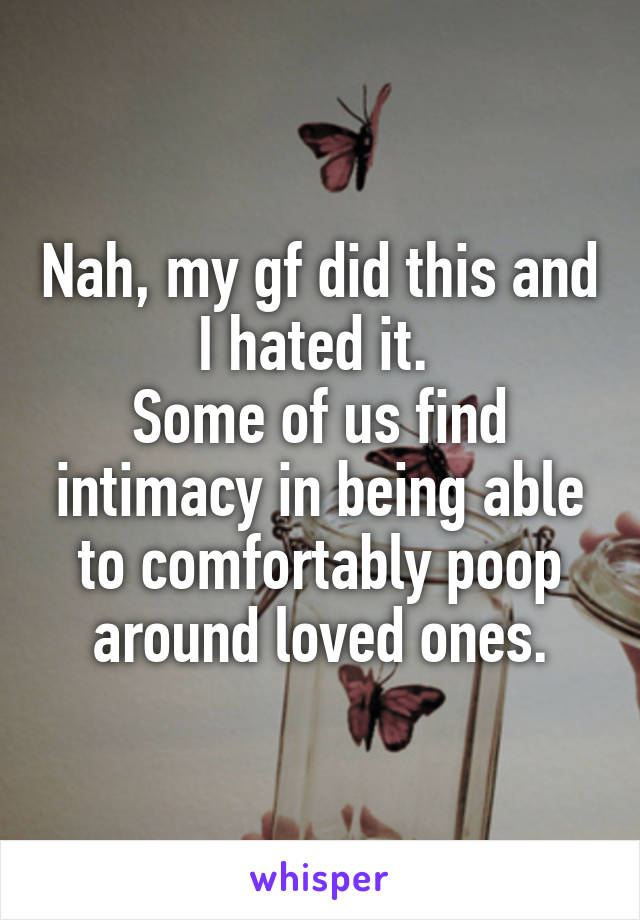 Nah, my gf did this and I hated it. 
Some of us find intimacy in being able to comfortably poop around loved ones.