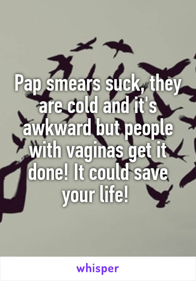 Pap smears suck, they are cold and it's awkward but people with vaginas get it done! It could save your life! 