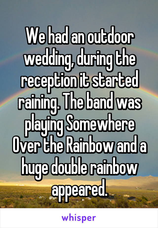 We had an outdoor wedding, during the reception it started raining. The band was playing Somewhere Over the Rainbow and a huge double rainbow appeared.