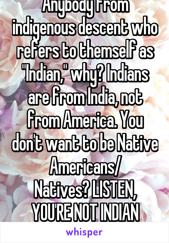 Anybody from indigenous descent who refers to themself as "Indian," why? Indians are from India, not from America. You don't want to be Native Americans/
Natives? LISTEN, YOU'RE NOT INDIAN THOUGH