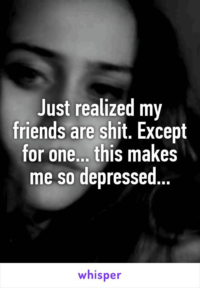 Just realized my friends are shit. Except for one... this makes me so depressed...
