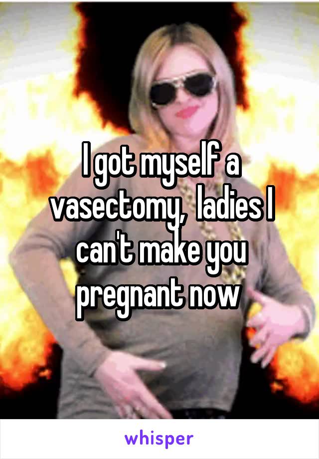I got myself a vasectomy,  ladies I can't make you pregnant now 