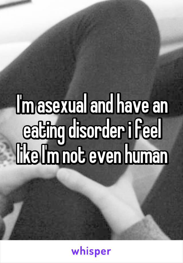 I'm asexual and have an eating disorder i feel like I'm not even human
