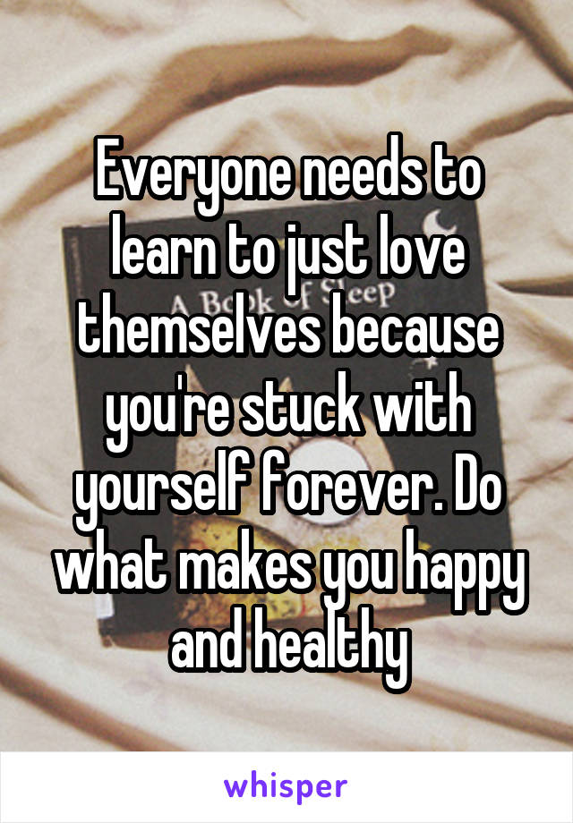 Everyone needs to learn to just love themselves because you're stuck with yourself forever. Do what makes you happy and healthy