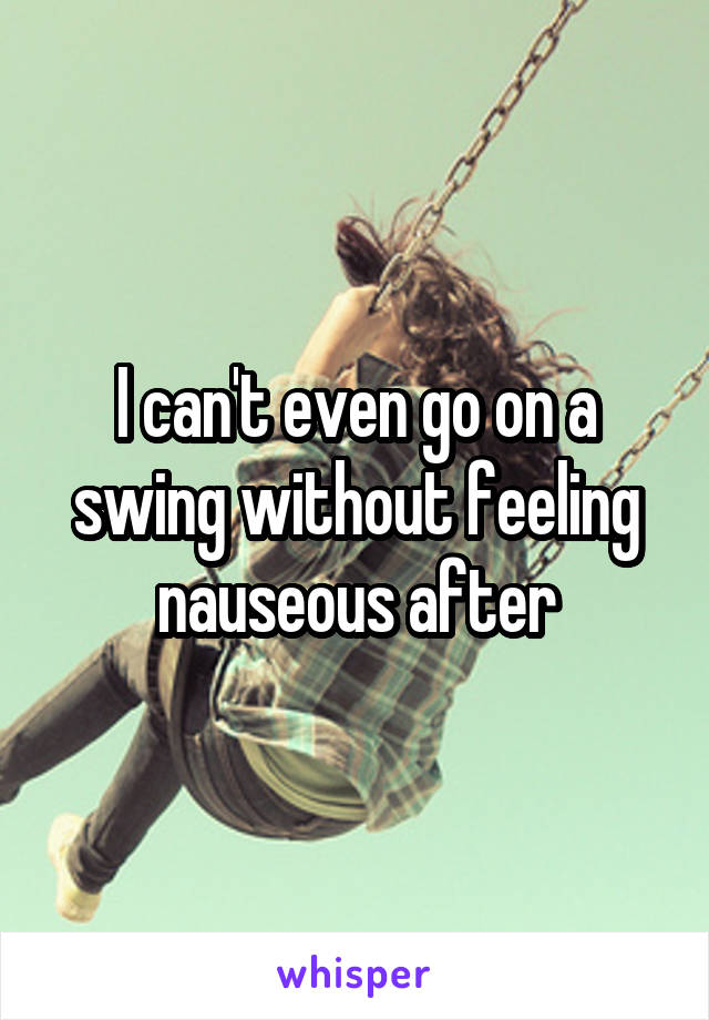 I can't even go on a swing without feeling nauseous after